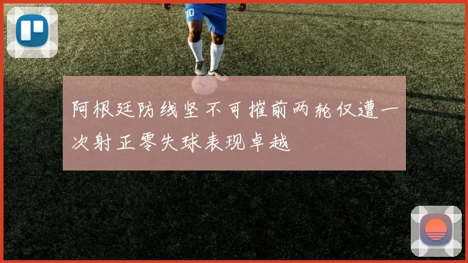 阿根廷防线坚不可摧前两轮仅遭一次射正零失球表现卓越