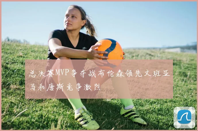 总决赛MVP争夺战布伦森领先文班亚马和唐斯竞争激烈