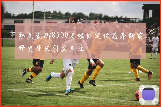 热刺豪掷8500万镑锁定伯恩茅斯前锋克鲁皮引发关注