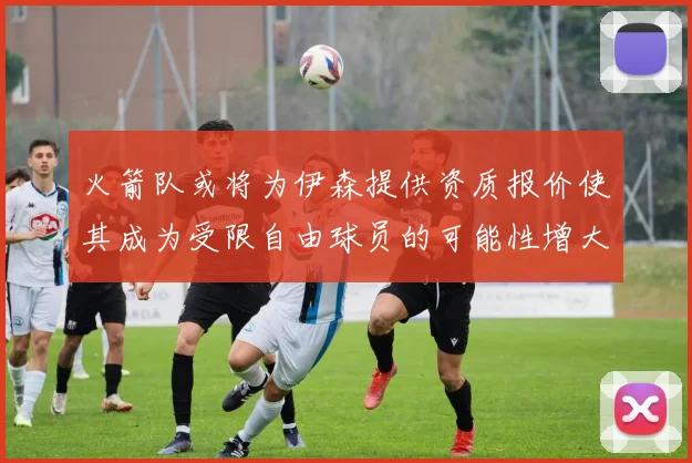 火箭队或将为伊森提供资质报价使其成为受限自由球员的可能性增大