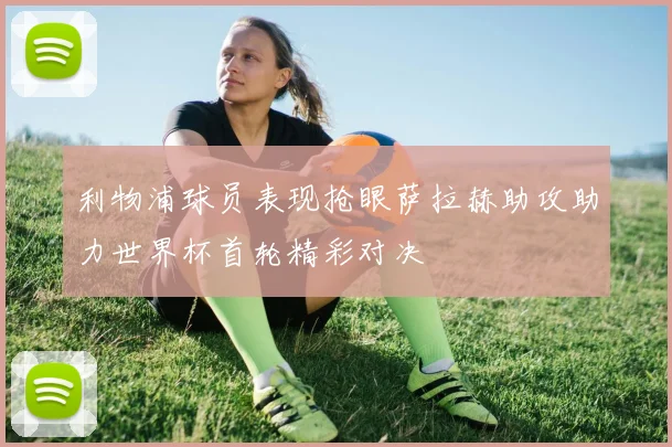 利物浦球员表现抢眼萨拉赫助攻助力世界杯首轮精彩对决