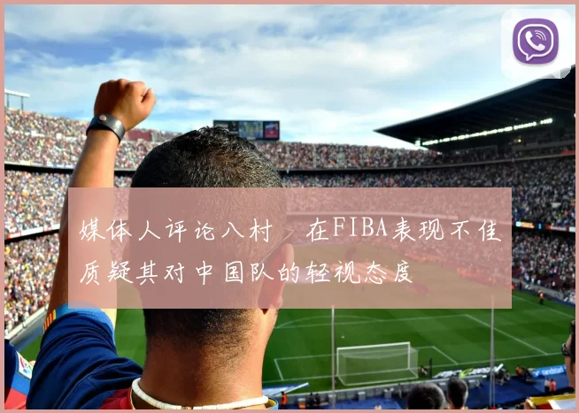 媒体人评论八村塁在FIBA表现不佳质疑其对中国队的轻视态度