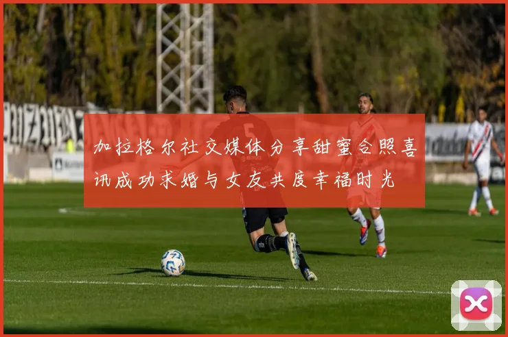 加拉格尔社交媒体分享甜蜜合照喜讯成功求婚与女友共度幸福时光