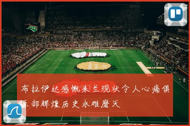 布拉伊达感慨米兰现状令人心痛俱乐部辉煌历史永难磨灭