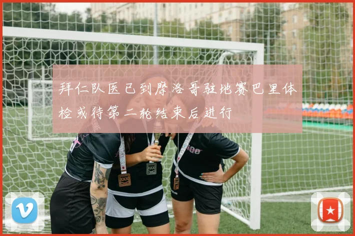 拜仁队医已到摩洛哥驻地赛巴里体检或待第二轮结束后进行