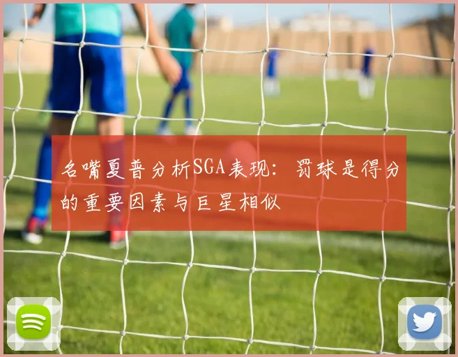 名嘴夏普分析SGA表现：罚球是得分的重要因素与巨星相似
